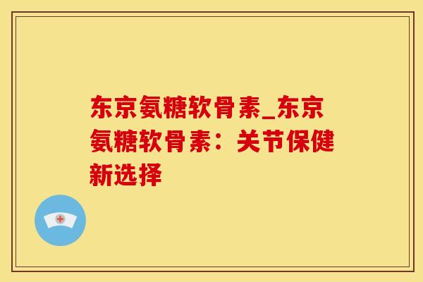 东京氨糖软骨素_东京氨糖软骨素:关节保健新选择 东京氨糖软骨素_东京氨糖软骨素:关节保健新选择
