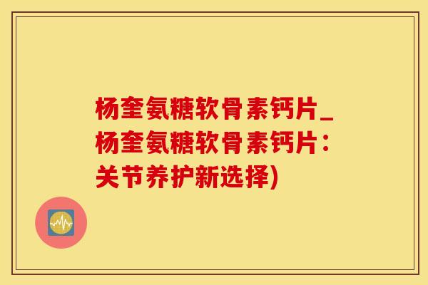 杨奎氨糖软骨素钙片_杨奎氨糖软骨素钙片：关节养护新选择)
