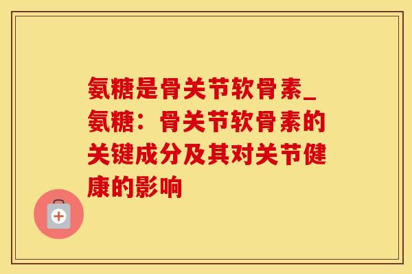 氨糖是骨关节软骨素_氨糖：骨关节软骨素的关键成分及其对关节健康的影响