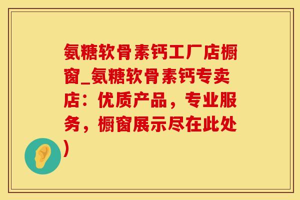 氨糖软骨素钙工厂店橱窗_氨糖软骨素钙专卖店：优质产品，专业服务，橱窗展示尽在此处)