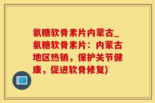 氨糖软骨素片内蒙古_氨糖软骨素片：内蒙古地区热销，保护关节健康，促进软骨修复)