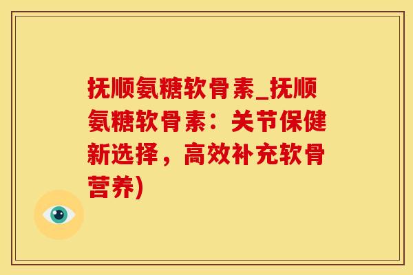 抚顺氨糖软骨素_抚顺氨糖软骨素：关节保健新选择，高效补充软骨营养)