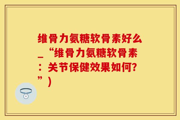 维骨力氨糖软骨素好么_“维骨力氨糖软骨素：关节保健效果如何？”)