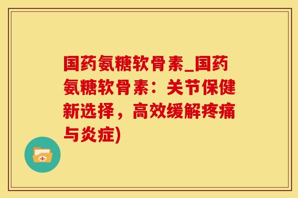 国药氨糖软骨素_国药氨糖软骨素：关节保健新选择，高效缓解疼痛与炎症)