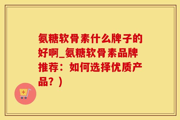 氨糖软骨素什么牌子的好啊_氨糖软骨素品牌推荐：如何选择优质产品？)
