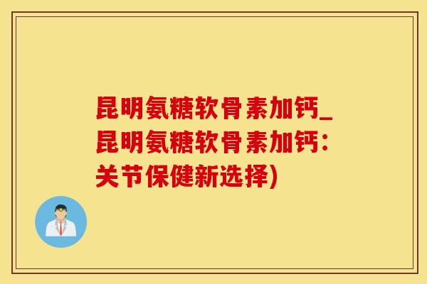 昆明氨糖软骨素加钙_昆明氨糖软骨素加钙：关节保健新选择)