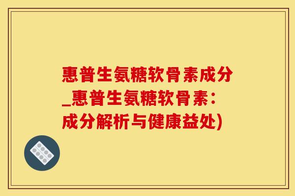 惠普生氨糖软骨素成分_惠普生氨糖软骨素：成分解析与健康益处)