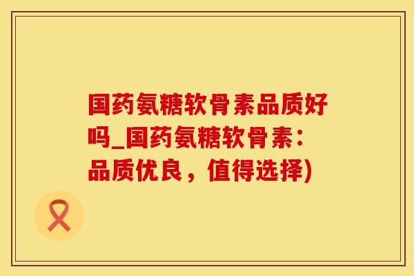 国药氨糖软骨素品质好吗_国药氨糖软骨素：品质优良，值得选择)
