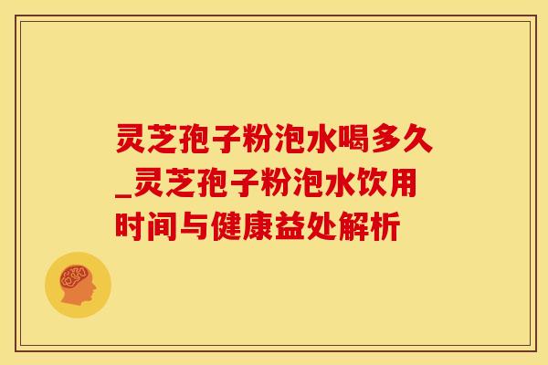 灵芝孢子粉泡水喝多久_灵芝孢子粉泡水饮用时间与健康益处解析