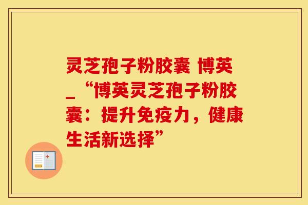 灵芝孢子粉胶囊 博英_“博英灵芝孢子粉胶囊：提升免疫力，健康生活新选择”