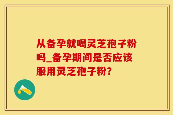 从备孕就喝灵芝孢子粉吗_备孕期间是否应该服用灵芝孢子粉？
