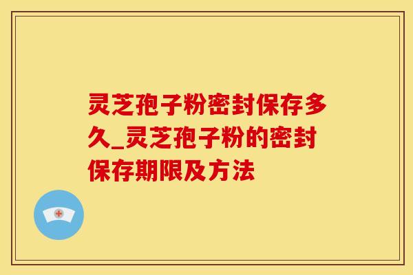 灵芝孢子粉密封保存多久_灵芝孢子粉的密封保存期限及方法