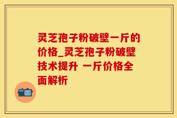 灵芝孢子粉破壁一斤的价格_灵芝孢子粉破壁技术提升 一斤价格全面解析 灵芝孢子粉破壁一斤的价格_灵芝孢子粉破壁技术提升 一斤价格全面解析