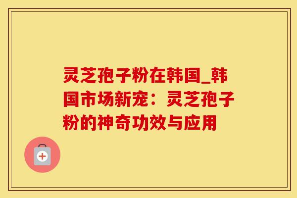 灵芝孢子粉在韩国_韩国市场新宠：灵芝孢子粉的神奇功效与应用