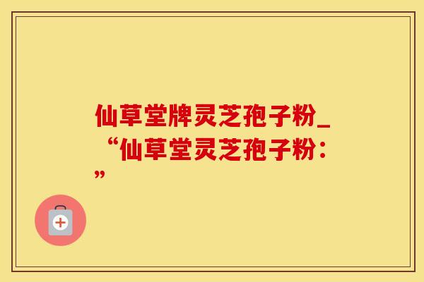 仙草堂牌灵芝孢子粉_“仙草堂灵芝孢子粉:” 仙草堂牌灵芝孢子粉_“仙草堂灵芝孢子粉:”