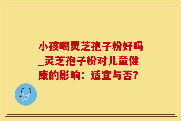 小孩喝灵芝孢子粉好吗_灵芝孢子粉对儿童健康的影响：适宜与否？