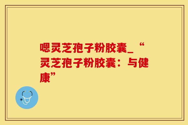 嗯灵芝孢子粉胶囊_“灵芝孢子粉胶囊：与健康”