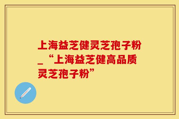 上海益芝健灵芝孢子粉_“上海益芝健高品质灵芝孢子粉”