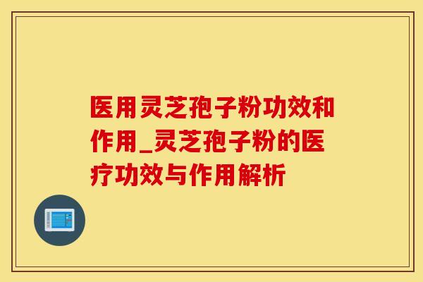 医用灵芝孢子粉功效和作用_灵芝孢子粉的医疗功效与作用解析