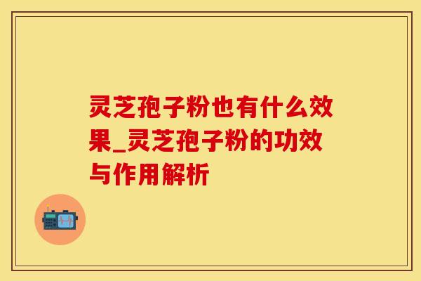 灵芝孢子粉也有什么效果_灵芝孢子粉的功效与作用解析