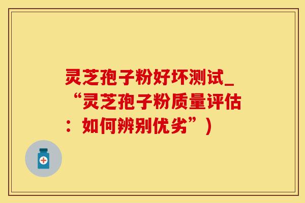 灵芝孢子粉好坏测试_“灵芝孢子粉质量评估：如何辨别优劣”)