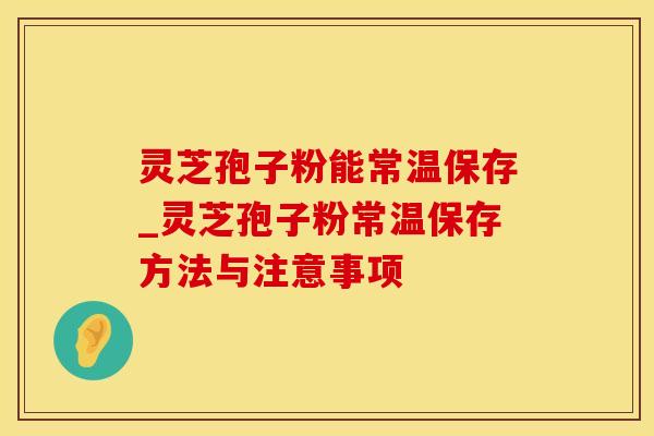 灵芝孢子粉能常温保存_灵芝孢子粉常温保存方法与注意事项