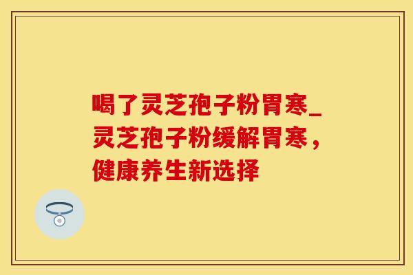 喝了灵芝孢子粉胃寒_灵芝孢子粉缓解胃寒，健康养生新选择