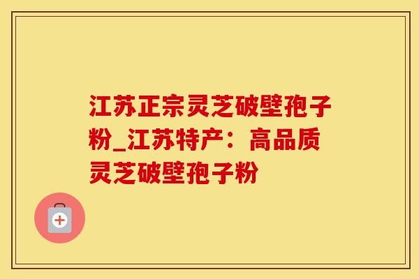江苏正宗灵芝破壁孢子粉_江苏特产：高品质灵芝破壁孢子粉