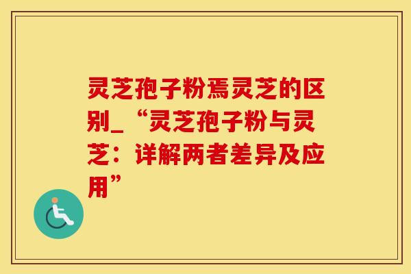 灵芝孢子粉焉灵芝的区别_“灵芝孢子粉与灵芝：详解两者差异及应用”
