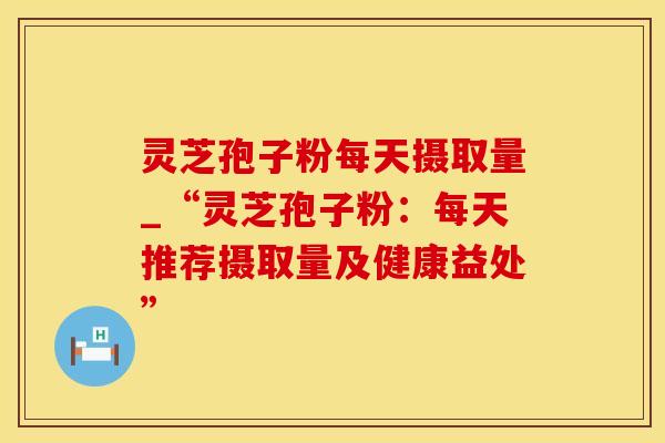 灵芝孢子粉每天摄取量_“灵芝孢子粉：每天推荐摄取量及健康益处”