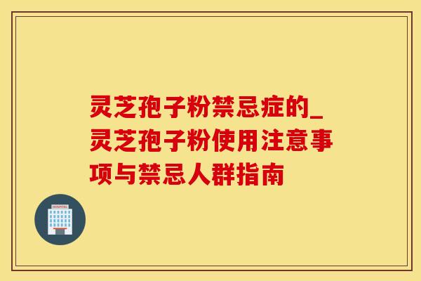 灵芝孢子粉禁忌症的_灵芝孢子粉使用注意事项与禁忌人群指南