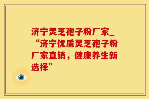 济宁灵芝孢子粉厂家_“济宁优质灵芝孢子粉厂家直销，健康养生新选择”