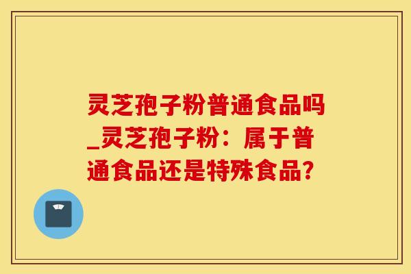 灵芝孢子粉普通食品吗_灵芝孢子粉：属于普通食品还是特殊食品？