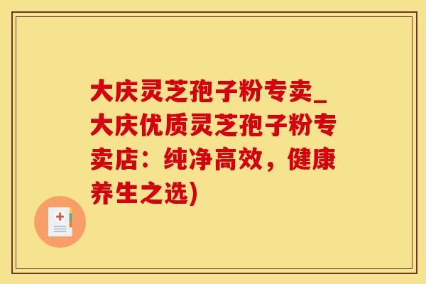 大庆灵芝孢子粉专卖_大庆优质灵芝孢子粉专卖店：纯净高效，健康养生之选)
