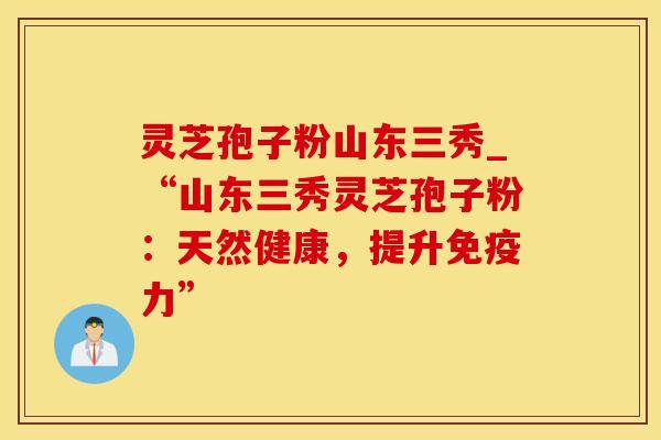 灵芝孢子粉山东三秀_“山东三秀灵芝孢子粉：天然健康，提升免疫力”