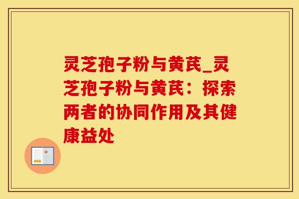 灵芝孢子粉与黄芪_灵芝孢子粉与黄芪：探索两者的协同作用及其健康益处