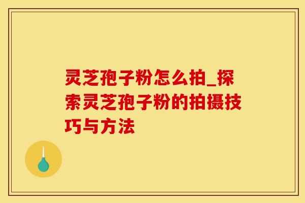 灵芝孢子粉怎么拍_探索灵芝孢子粉的拍摄技巧与方法