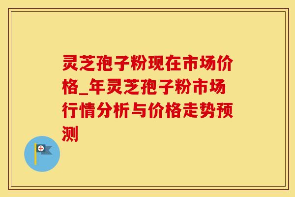 灵芝孢子粉现在市场价格_年灵芝孢子粉市场行情分析与价格走势预测