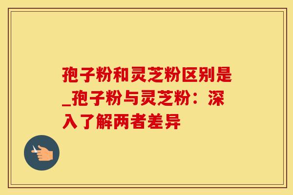 孢子粉和灵芝粉区别是_孢子粉与灵芝粉：深入了解两者差异