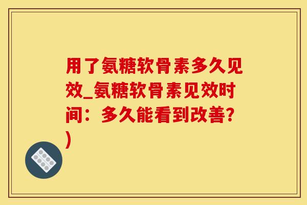 用了氨糖软骨素多久见效_氨糖软骨素见效时间：多久能看到改善？)