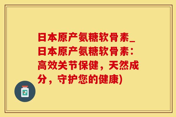 日本原产氨糖软骨素_日本原产氨糖软骨素：高效关节保健，天然成分，守护您的健康)