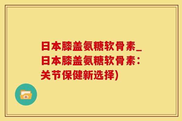 日本膝盖氨糖软骨素_日本膝盖氨糖软骨素:关节保健新选择) 日本膝盖氨糖软骨素_日本膝盖氨糖软骨素:关节保健新选择)
