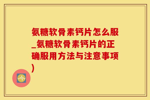 氨糖软骨素钙片怎么服_氨糖软骨素钙片的正确服用方法与注意事项)