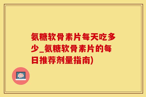 氨糖软骨素片每天吃多少_氨糖软骨素片的每日推荐剂量指南)