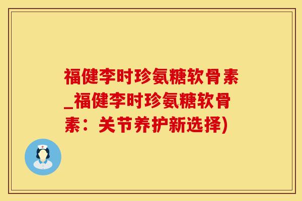 福健李时珍氨糖软骨素_福健李时珍氨糖软骨素：关节养护新选择)