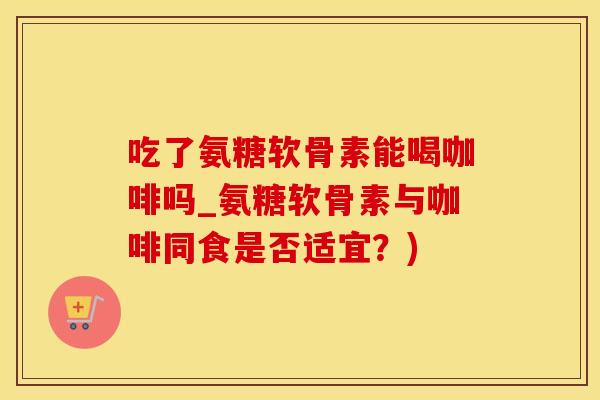 吃了氨糖软骨素能喝咖啡吗_氨糖软骨素与咖啡同食是否适宜？)