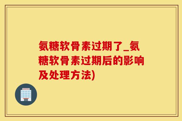 氨糖软骨素过期了_氨糖软骨素过期后的影响及处理方法)
