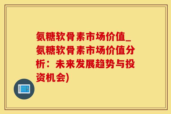 氨糖软骨素市场价值_氨糖软骨素市场价值分析：未来发展趋势与投资机会)