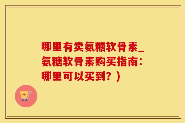 哪里有卖氨糖软骨素_氨糖软骨素购买指南：哪里可以买到？)