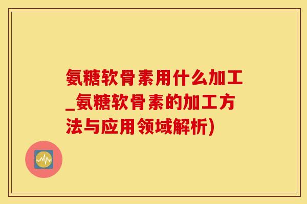 氨糖软骨素用什么加工_氨糖软骨素的加工方法与应用领域解析)